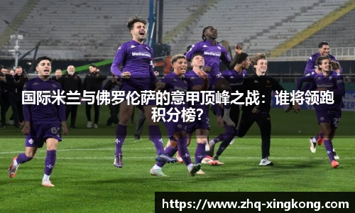 国际米兰与佛罗伦萨的意甲顶峰之战：谁将领跑积分榜？